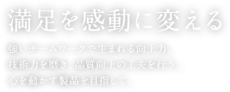 満足を感動に変える 強いチームワークで生まれる向上力。技術力を磨き、品質向上の工夫を行う。心を動かす製品を目指して。
